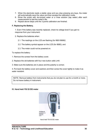 AQUACULTURE
K to 12 – Technology and Livelihood Education 30
7. When the electrode reads a stable value and you stop pressing any keys, the meter
will automatically save the value and then escape the calibration mode.
8. Rinse the probe with de-ionized water or a rinse solution (tap water) after each
measurement to last the meter‘s life.
9. Repeat above steps until the 3 points calibration are finished.
F. Replacing the Battery.
1. Even if the battery was recently replaced, check its voltage level if you get no
response from your instrument.
2. Replace the batteries when:
2.1. The readings on the LCD are flashing (for 8681/86862;
2.2. The battery symbol appear on the LCD (for 8680); and
2.3. The meter could not be powered on.
To replace the battery:
1. Remove the screws from the battery cover.
2. Replace the old batteries with four new button cells Lr44.
3. Make sure the batteries are in place and the polarity is correct.
4. Put back the battery cover and washers and then screw the cover tightly to make it as
water resistant.
IV. Hand held YSI 55 DO meter
Hand held TSI 55 DO meter
NOTE: Remove battery from instruments that you do not plan to use for a month or more.
Do not leave battery in instrument.
 
