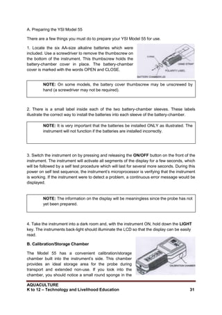 AQUACULTURE
K to 12 – Technology and Livelihood Education 31
A. Preparing the YSI Model 55
There are a few things you must do to prepare your YSI Model 55 for use.
1. Locate the six AA-size alkaline batteries which were
included. Use a screwdriver to remove the thumbscrew on
the bottom of the instrument. This thumbscrew holds the
battery-chamber cover in place. The battery-chamber
cover is marked with the words OPEN and CLOSE.
2. There is a small label inside each of the two battery-chamber sleeves. These labels
illustrate the correct way to install the batteries into each sleeve of the battery-chamber.
3. Switch the instrument on by pressing and releasing the ON/OFF button on the front of the
instrument. The instrument will activate all segments of the display for a few seconds, which
will be followed by a self test procedure which will last for several more seconds. During this
power on self test sequence, the instrument‘s microprocessor is verifying that the instrument
is working. If the instrument were to detect a problem, a continuous error message would be
displayed.
4. Take the instrument into a dark room and, with the instrument ON, hold down the LIGHT
key. The instruments back-light should illuminate the LCD so that the display can be easily
read.
B. Calibration/Storage Chamber
The Model 55 has a convenient calibration/storage
chamber built into the instrument‘s side. This chamber
provides an ideal storage area for the probe during
transport and extended non-use. If you look into the
chamber, you should notice a small round sponge in the
NOTE: On some models, the battery cover thumbscrew may be unscrewed by
hand (a screwdriver may not be required).
NOTE: It is very important that the batteries be installed ONLY as illustrated. The
instrument will not function if the batteries are installed incorrectly.
NOTE: The information on the display will be meaningless since the probe has not
yet been prepared.
 
