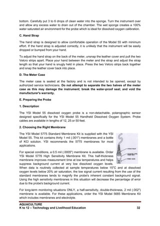 AQUACULTURE
K to 12 – Technology and Livelihood Education 32
bottom. Carefully put 3 to 6 drops of clean water into the sponge. Turn the instrument over
and allow any excess water to drain out of the chamber. The wet sponge creates a 100%
water saturated air environment for the probe which is ideal for dissolved oxygen calibration.
C. Hand Strap
The hand strap is designed to allow comfortable operation of the Model 55 with minimum
effort. If the hand strap is adjusted correctly, it is unlikely that the instrument will be easily
dropped or bumped from your hand.
To adjust the hand strap on the back of the meter, unsnap the leather cover and pull the two
Velcro strips apart. Place your hand between the meter and the strap and adjust the strap
length so that your hand is snugly held in place. Press the two Velcro strips back together
and snap the leather cover back into place.
D. The Meter Case
The meter case is sealed at the factory and is not intended to be opened, except by
authorized service technicians. Do not attempt to separate the two halves of the meter
case as this may damage the instrument; break the water-proof seal; and void the
manufacturer's warranty.
E. Preparing the Probe
1. Description
The YSI Model 55 dissolved oxygen probe is a non-detachable, polarographic sensor
designed specifically for the YSI Model 55 Handheld Dissolved Oxygen System. Probe
cables are available in lengths of 12, 25 or 50 feet.
2. Choosing the Right Membrane
The YSI Model 5775 Standard Membrane Kit is supplied with the YSI
Model 55. This kit contains thirty 1 mil (.001") membranes and a bottle
of KCl solution. YSI recommends the 5775 membranes for most
applications.
For special conditions, a 0.5 mil (.0005") membrane is available. Order
YSI Model 5776 High Sensitivity Membrane Kit. This half-thickness
membrane improves measurement time at low temperatures and helps
suppress background current at very low dissolved oxygen levels.
When data is routinely collected at sample temperatures below 15o
C and at dissolved
oxygen levels below 20% air saturation, the low signal current resulting from the use of the
standard membranes tends to magnify the probe's inherent constant background signal.
Using the high sensitivity membranes in this situation will decrease the percentage of error
due to the probe's background current.
For long-term monitoring situations ONLY, a half-sensitivity, double-thickness, 2 mil (.002")
membrane is available. For these applications, order the YSI Model 5685 Membrane Kit
which includes membranes and electrolyte.
 