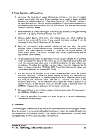 AQUACULTURE
K to 12 – Technology and Livelihood Education 36
5. Probe Operation and Precautions
1. Membrane life depends on usage. Membranes will last a long time if installed
properly and treated with care. Erratic readings are a result of loose, wrinkled,
damaged, or fouled membranes, or from large (more than 1/8" diameter) bubbles in
the electrolyte reservoir. If erratic readings or evidence of membrane damage occurs,
you should replace the membrane and the KCl solution. The average replacement
interval is two to four weeks.
2. If the membrane is coated with oxygen consuming (e.g. bacteria) or oxygen evolving
organisms (e.g. algae), erroneous readings may occur.
3. Chlorine, sulfur dioxide, nitric oxide, and nitrous oxide can affect readings by
behaving like oxygen at the probe. If you suspect erroneous readings, it may be
necessary to determine if these gases are the cause.
4. Avoid any environment which contains substances that may attack the probe
materials. Some of these substances are concentrated acids, caustics, and strong
solvents. The probe materials that come in contact with the sample include FEP
Teflon, acrylic plastic, EPR rubber, stainless steel, epoxy, polyetherimide and the
polyurethane cable covering.
5. For correct probe operation, the gold cathode must always be bright. If it is tarnished
(which can result from contact with certain gases), or plated with silver (which can
result from extended use with a loose or wrinkled membrane), the gold surface must
be restored. To restore the cathode, you may either return the instrument to the
factory or clean it using the YSI Model 5680 Probe Reconditioning Kit. Never use
chemicals or abrasives not supplied with this kit.
6. It is also possible for the silver anode to become contaminated, which will prevent
successful calibration. To clean the anode, remove the O-ring and membrane and
soak the probe overnight in 3% ammonium hydroxide. Next, rinse the sensor tip and
KCl reservoir with deionized water, add new KCl solution, and install a new
membrane and O-ring. Turn the instrument on and allow the system to stabilize for at
least 30 minutes. If, after several hours, you are still unable to calibrate, return the
YSI Model 55 system to an authorized service center for service.
7. If the sensor O-ring is worn or loose, replace it with the appropriate O-ring provided in
the YSI Model 5945 O-ring pack.
8. To keep the electrolyte from drying out, store the probe in the calibration/storage
chamber with the wet sponge.
F. Calibration
Dissolved oxygen calibration must be done in an environment with a known oxygen content.
Since the amount of oxygen in the atmosphere is known, it makes an excellent environment
for calibration (at 100% relative humidity). The calibration/storage chamber contains a moist
sponge to create a 100% water saturated air environment.
 