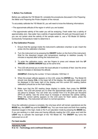 AQUACULTURE
K to 12 – Technology and Livelihood Education 37
1. Before You Calibrate
Before you calibrate the YSI Model 55, complete the procedures discussed in the Preparing
the Meter and Preparing the Probe chapters of the manual.
To accurately calibrate the YSI Model 55, you will need to know the following informations:
• The approximate altitude of the region in which you are located.
• The approximate salinity of the water you will be analyzing. Fresh water has a salinity of
approximately zero. Sea water has a salinity of approximately 35 parts per thousand (ppt). If
you are not certain what the salinity of the sample water is, use a YSI Model 30 Salinity-
Conductivity-Temperature meter to determine it.
2. The Calibration Process
1. Ensure that the sponge inside the instrument's calibration chamber is wet. Insert the
probe into the calibration chamber.
2. Turn the instrument on by pressing the ON/OFF button on the front of the instrument.
Wait for the dissolved oxygen and temperature readings to stabilize (usually 15
minutes is required after turning the instrument on).
3. To enter the calibration menu, use two fingers to press and release both the UP
ARROW and DOWN ARROW keys at the same time.
4. The LCD will prompt you to enter the local altitude in hundreds of feet. Use the arrow
keys to increase or decrease the altitude.
EXAMPLE: Entering the number 12 here indicates 1200 feet. 9
5. When the proper altitude appears on the LCD, press the ENTER key. The Model 55
should now display CAL in the lower left of the display, the calibration value should
be displayed in the lower right of the display and the current DO reading (before
calibration) should be on the main display.
6. Make sure that the DO reading (large display) is stable, then press the ENTER
button. The LCD will prompt you to enter the approximate salinity of the water you
are about to analyze. You can enter any number from 0 to 40 parts per thousand
(PPT) of salinity. Use the arrow keys to increase or decrease the salinity setting.
When the correct salinity appears on the LCD (zero for fresh water), press the
ENTER key. The instrument will return to normal operation.
Once the calibration process is complete, the only keys which will remain operational are the
MODE key, the LIGHT key and the ON/OFF key. You can move back and forth from reading
dissolved oxygen in the mg/L mode or the % air saturation mode by pressing the MODE key.
If you are working in a dark area and having difficulty reading the LCD, press and hold the
LIGHT key to activate the back-light of the YSI Model 55. The ON/OFF key turns the
instrument on or off.
For best results:
 