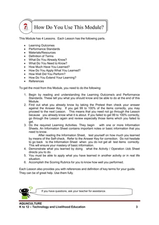 AQUACULTURE
K to 12 – Technology and Livelihood Education 3
How Do You Use This Module?
This Module has 4 Lessons. Each Lesson has the following parts.
 Learning Outcomes
 Performance Standards
 Materials/Resources
 Definition of Terms
 What Do You Already Know?
 What Do You Need to Know?
 How Much Have You Learned?
 How Do You Apply What You Learned?
 How Well Did You Perform?
 How Do You Extend Your Learning?
 References
To get the most from this Module, you need to do the following:
1. Begin by reading and understanding the Learning Outcome/s and Performance
Standards. These tell you what you should know and be able to do at the end of this
Module.
2. Find out what you already know by taking the Pretest then check your answer
against the Answer Key. If you get 99 to 100% of the items correctly, you may
proceed to the next Lesson. This means that you need not go through the Lesson
because you already know what it is about. If you failed to get 99 to 100% correctly,
go through the Lesson again and review especially those items which you failed to
get.
3. Do the required Learning Activities. They begin with one or more Information
Sheets. An Information Sheet contains important notes or basic information that you
need to know.
After reading the Information Sheet, test yourself on how much you learned
by means of the Self-check. Refer to the Answer Key for correction. Do not hesitate
to go back to the Information Sheet when you do not get all test items correctly.
This will ensure your mastery of basic information.
4. Demonstrate what you learned by doing what the Activity / Operation /Job Sheet
directs you to do.
5. You must be able to apply what you have learned in another activity or in real life
situation.
6. Accomplish the Scoring Rubrics for you to know how well you performed.
Each Lesson also provides you with references and definition of key terms for your guide.
They can be of great help. Use them fully.
If you have questions, ask your teacher for assistance.
 