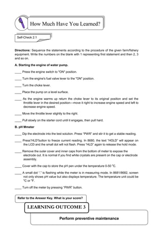 Refer to the Answer Key. What is your score?
Directions: Sequence the statements according to the procedure of the given farm/fishery
equipment. Write the numbers on the blank with 1 representing first statement and then 2, 3
and so on.
A. Starting the engine of water pump.
____ Press the engine switch to "ON" position.
____ Turn the engine's fuel valve lever to the "ON" position.
____ Turn the choke lever.
____ Place the pump on a level surface.
____ As the engine warms up return the choke lever to its original position and set the
throttle lever in the desired position—move it right to increase engine speed and left to
decrease engine speed.
____ Move the throttle lever slightly to the right.
____ Pull slowly on the starter cord until it engages, then pull hard.
B. pH Mmeter
____ Dip the electrode into the test solution. Press ―PWR‖ and stir it to get a stable reading.
____ Press―HLD‖button to freeze current reading. In 8680, the text ―HOLD‖ will appear on
the LCD and the small dot will not flash. Press ―HLD‖ again to release the hold mode.
____ Remove the outer cover and inner caps from the bottom of meter to expose the
electrode out. It is normal if you find white crystals are present on the cap or electrode
assembly.
____ Cover with the cap to store the pH pen under the temperature 0-50 o
C.
____ A small dot ―.‖ is flashing while the meter is in measuring mode. In 8681/8682, screen
not only shows pH value but also displays temperature. The temperature unit could be
o
C or o
F.
____ Turn off the meter by pressing ―PWR‖ button.
How Much Have You Learned?
Self-Check 2.1
Perform preventive maintenance
LEARNING OUTCOME 3
 