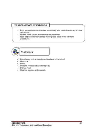AQUACULTURE 42
K to 12 – Technology and Livelihood Education
 Farm/fishery tools and equipment available in the school
 Notebook
 Pencil
 Personal Protective Equipment (PPE)
 Storage room
 Cleaning supplies and materials
Materials
 Tools and equipment are cleaned immediately after use in line with aquaculture
procedures.
 Routine check-up and maintenance are performed.
 Tools and equipment are stored in designated areas in line with farm
procedures.

PERFORMANCE STANDARDS
 