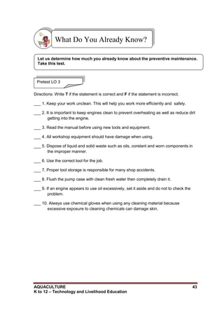 AQUACULTURE 43
K to 12 – Technology and Livelihood Education
Directions: Write T if the statement is correct and F if the statement is incorrect.
___ 1. Keep your work unclean. This will help you work more efficiently and safely.
___ 2. It is important to keep engines clean to prevent overheating as well as reduce dirt
getting into the engine.
___ 3. Read the manual before using new tools and equipment.
___ 4. All workshop equipment should have damage when using.
___ 5. Dispose of liquid and solid waste such as oils, corelant and worn components in
the improper manner.
___ 6. Use the correct tool for the job.
___ 7. Proper tool storage is responsible for many shop accidents.
___ 8. Flush the pump case with clean fresh water then completely drain it.
___ 9. If an engine appears to use oil excessively, set it aside and do not to check the
problem.
___ 10. Always use chemical gloves when using any cleaning material because
excessive exposure to cleaning chemicals can damage skin.
What Do You Already Know?
Pretest LO 3
Let us determine how much you already know about the preventive maintenance.
Take this test.
 