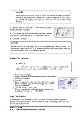 AQUACULTURE 46
K to 12 – Technology and Livelihood Education
3. Open the drain plug and let the oil drain completely into a
pan placed under the engine.
4. Check gasket and replace if necessary. Reinstall the drain
plug and refill the engine with oil (.16 gal [.6 liter] capacity).
5. Reinstall the filler cap.
B. Spark Plug Inspection
1. Remove the spark plug.
2. Inspect the spark plug it should be a tan color. Discard if the
insulator is cracked or
3. chipped.
4. Clean the spark plug with a wire brush if it will be reused.
5. Measure the plug gap with a feeler gauge. Make sure the
plug gap is between
6. .028 and .031 in (.7 and .8 mm).
7. Thread the spark plug back in by hand to prevent cross-
threading, then torque to 14 ft-lbs (20 Nm).
C. Air Filter Cleaning
A dirty air filter will restrict air flow to the carburetor. Service the air filter regularly to
prevent carburetor malfunction (service more frequently in extremely dusty areas) and
excessive fuel consumption.
CAUTION
Used motor oil has been shown to cause skin cancer in certain laboratory
animals if repeatedly left in contact with skin for long periods of time. Wash
your hands thoroughly with soap and water as soon as possible after
handling oil.
CAUTION
Please dispose of used motor oil in an environmentally friendly manner. We
recommend taking used motor oil to your local service station or recycling center. Do
not throw it into the trash or pour it on the ground.
ATTENTION
The spark plug must be securely tightened. An improperly tightened
spark plug can become loose enough to be blown out of the socket.
 