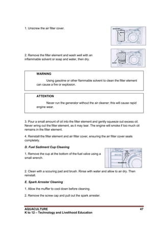 AQUACULTURE 47
K to 12 – Technology and Livelihood Education
1. Unscrew the air filter cover.
2. Remove the filter element and wash well with an
inflammable solvent or soap and water, then dry.
3. Pour a small amount of oil into the filter element and gently squeeze out excess oil.
Never wring out the filter element, as it may tear. The engine will smoke if too much oil
remains in the filter element.
4. Reinstall the filter element and air filter cover, ensuring the air filter cover seals
completely.
D. Fuel Sediment Cup Cleaning
1. Remove the cup at the bottom of the fuel valve using a
small wrench.
2. Clean with a scouring pad and brush. Rinse with water and allow to air dry. Then
reinstall.
E. Spark Arrester Cleaning
1. Allow the muffler to cool down before cleaning.
2. Remove the screw cap and pull out the spark arrester.
WARNING
Using gasoline or other flammable solvent to clean the filter element
can cause a fire or explosion.
ATTENTION
Never run the generator without the air cleaner; this will cause rapid
engine wear.
 