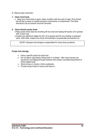 AQUACULTURE 52
K to 12 – Technology and Livelihood Education
D. Step-by-step instruction
1. Clean hand tools
 Keep your hand tools in good, clean condition with two sets of rags. One should
be lint-free to clean or handle precision instruments or components. The other
should be only to prevent rust and corrosion.
2. Clean electric power tools
 Keep power tools clean by brushing off any dust and wiping off excess oil or grease
with a clean rag.
 Inspect any electrical cables for dirt, oil or grease and for any chafing or exposed
wires. With drills, inspect the chuck and lubricate it occasionally wit machine oil.
Proper tool storage.
 Have a specific place for each tool.
 Do not place unguarded cutting tools in a drawer. Man hand injuries are
caused by rummaging through drawers that contain a jumbled assortment of
sharp-edged tools.
 Store knives or chucks in their scabbards.
 Provide study hooks to hang most tools on.
NOTE: Improper tool storage is responsible for many shop accidents.
 