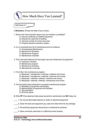 AQUACULTURE 53
K to 12 – Technology and Livelihood Education
I. Directions: Choose the letter of your choice.
1. What is the most important reason why we maintain our facilities?
A. Assures readiness of installed equipment
B. Extends the useful life of facilities
C. Improves morale of human resources
D. Properly discards hazardous wastes
2. It is a comprehensive list of maintenance and its incidence.
A. Housekeeping Maintenance
B. Maintenance Schedule
C. Maintenance Program
D. Maintenance Checklist
3. This is the best reference for the proper use and maintenance of equipment.
A. Inspection checklist
B. Maintenance program
C. Maintenance Schedule
D. Manufacturer‘s manuals
4. The 5 Ms in the maintenance program.
A. Manpower, management, machines, methods and money
B. Manpower, management, materials, machines and money
C. Manpower, materials, methods, machines and money
D. Manpower, materials, methods, maintenance and money
5. The key factors that contribute to successful maintenance program.
A. Reliability of equipment and facilities
B. Maintainability of equipment and facilities
C. Documentation
D. All of the above
II. Write PP if the statement tells proper preventive maintenance and IM if does not.
____ 1. Do not use flammable cleaners or water on electrical equipment.
____ 2. Clean the tools and equipment you used and check them for any damage.
____ 3. All workshop equipment should have a maintenance schedule.
____ 4. Store commonly used tools in a difficult-to-reach location.
How Much Have You Learned?
Self-Check 3.1
 