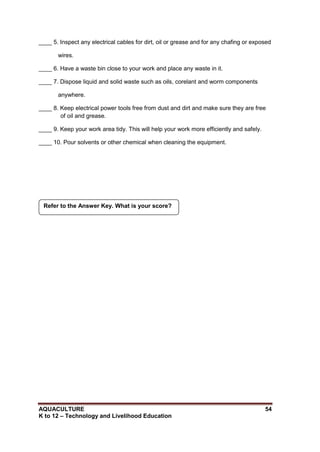 AQUACULTURE 54
K to 12 – Technology and Livelihood Education
____ 5. Inspect any electrical cables for dirt, oil or grease and for any chafing or exposed
wires.
____ 6. Have a waste bin close to your work and place any waste in it.
____ 7. Dispose liquid and solid waste such as oils, corelant and worm components
anywhere.
____ 8. Keep electrical power tools free from dust and dirt and make sure they are free
of oil and grease.
____ 9. Keep your work area tidy. This will help your work more efficiently and safely.
____ 10. Pour solvents or other chemical when cleaning the equipment.
Refer to the Answer Key. What is your score?
 