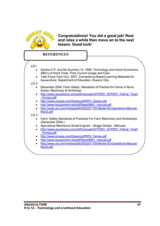 AQUACULTURE 57
K to 12 – Technology and Livelihood Education
Congratulations! You did a great job! Rest
and relax a while then move on to the next
lesson. Good luck!
LO1
 Santos C.P. and De Guzman I A. 1999. Technology and Home Economics
ABC‘s of Hand Tools. Their Current Usage and Care.
 Task Force Tech-Voc. 2007. Competency-Based Learning Materials for
Aquaculture. Department of Education. Quezon City.
LO 2
 December 2004. Farm Safety: Standards of Practice for Farms in Nova
Scotia: Machinery & Workshop:
 http://www.aquaticeco.com/pdf/manuals/GTP50Y_GTP80Y_FatCat_Trash
_Pumps.pdf
 http://www.omega.com/Green/pdf/RFH_Series.pdf
 http://www.tequipment.net/pdf/Reed/8681_manual.pdf
 http://www.ysi.com/media/pdfs/055207-YSI-Model-55-Operations-Manual-
RevD.pdf
LO 3
 Farm: Safety Standards of Practices For Farm Machinery and Workshops
(December 2004 )
 Agricultural Mechanics Small Engines – Briggs Straton (Manual)
 http://www.aquaticeco.com/pdf/manuals/GTP50Y_GTP80Y_FatCat_Trash
_Pumps.pdf
 http://www.omega.com/Green/pdf/RFH_Series.pdf
 http://www.tequipment.net/pdf/Reed/8681_manual.pdf
 http://www.ysi.com/media/pdfs/055207-YSI-Model-55-Operations-Manual-
RevD.pdf
REFERENCES
 