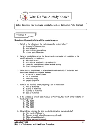 AQUACULTURE 61
K to 12 – Technology and Livelihood Education

Directions: Choose the letter of the correct answer.
1. Which of the following is the main cause of a project failure?
A. low cost of development
B. poor planning
C. economic considerations
D. proper record keeping
2. What is needed to analyze the demands of a particular job in relation to the
qualification of a job applicant?
A. job requirement
B. educational qualification of applicants
C. materials needed to complete a work activity
D. financial requirements
3. What should be prepared in order to estimate the quality of materials and
resources needed to complete a work?
A. schedule of development
B. bill of materials
C. feasibility study
D. project proposal
4. What is not included when preparing a bill of materials?
A. kind of materials
B. quality of materials
C. quantity of materials
D. cost of materials
5. If the unit cost of one elf load of gravel is Php 1400, how much is the cost of 3 elf
loads of gravel?
A. Php 2,200
B. Php 3,200
C. Php 4,200
D. Php 5,200
6. How will you estimate the time needed to complete a work activity?
A. Hire plenty of laborers.
B. Prepare a work schedule or program of work.
C. Make a feasibility study.
D. Follow a project proposal.
What Do You Already Know?
Pretest LO 1
Let us determine how much you already know about Estimation. Take this test.
 