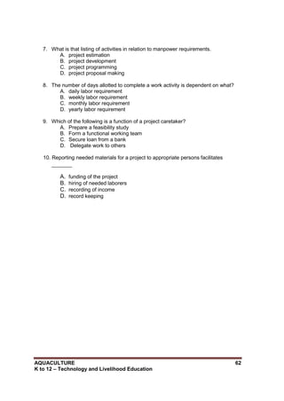 AQUACULTURE 62
K to 12 – Technology and Livelihood Education
7. What is that listing of activities in relation to manpower requirements.
A. project estimation
B. project development
C. project programming
D. project proposal making
8. The number of days allotted to complete a work activity is dependent on what?
A. daily labor requirement
B. weekly labor requirement
C. monthly labor requirement
D. yearly labor requirement
9. Which of the following is a function of a project caretaker?
A. Prepare a feasibility study
B. Form a functional working team
C. Secure loan from a bank
D. Delegate work to others
10. Reporting needed materials for a project to appropriate persons facilitates
_______
A. funding of the project
B. hiring of needed laborers
C. recording of income
D. record keeping
 