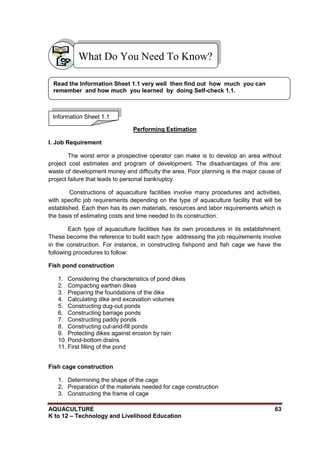 AQUACULTURE 63
K to 12 – Technology and Livelihood Education
Performing Estimation
I. Job Requirement
The worst error a prospective operator can make is to develop an area without
project cost estimates and program of development. The disadvantages of this are:
waste of development money and difficulty the area. Poor planning is the major cause of
project failure that leads to personal bankruptcy.
Constructions of aquaculture facilities involve many procedures and activities,
with specific job requirements depending on the type of aquaculture facility that will be
established. Each then has its own materials, resources and labor requirements which is
the basis of estimating costs and time needed to its construction.
Each type of aquaculture facilities has its own procedures in its establishment.
These become the reference to build each type addressing the job requirements involve
in the construction. For instance, in constructing fishpond and fish cage we have the
following procedures to follow:
Fish pond construction
1. Considering the characteristics of pond dikes
2. Compacting earthen dikes
3. Preparing the foundations of the dike
4. Calculating dike and excavation volumes
5. Constructing dug-out ponds
6. Constructing barrage ponds
7. Constructing paddy ponds
8. Constructing cut-and-fill ponds
9. Protecting dikes against erosion by rain
10. Pond-bottom drains
11. First filling of the pond
Fish cage construction
1. Determining the shape of the cage
2. Preparation of the materials needed for cage construction
3. Constructing the frame of cage
What Do You Need To Know?
Information Sheet 1.1
Read the Information Sheet 1.1 very well then find out how much you can
remember and how much you learned by doing Self-check 1.1.
 