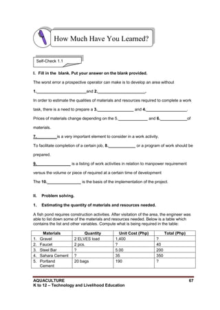 AQUACULTURE 67
K to 12 – Technology and Livelihood Education
I. Fill in the blank. Put your answer on the blank provided.
The worst error a prospective operator can make is to develop an area without
1.______________________and 2._____________________.
In order to estimate the qualities of materials and resources required to complete a work
task, there is a need to prepare a 3.________________ and 4.__________________.
Prices of materials change depending on the 5._____________ and 6.____________of
materials.
7._________is a very important element to consider in a work activity.
To facilitate completion of a certain job, 8.____________ or a program of work should be
prepared.
9._______________ is a listing of work activities in relation to manpower requirement
versus the volume or piece of required at a certain time of development
The 10._______________ is the basis of the implementation of the project.
II. Problem solving.
1. Estimating the quantity of materials and resources needed.
A fish pond requires construction activities. After visitation of the area, the engineer was
able to list down some of the materials and resources needed. Below is a table which
contains the list and other variables. Compute what is being required in the table:
Materials Quantity Unit Cost (Php) Total (Php)
1. Gravel 2 ELVES load 1,400 ?
2. Faucet 2 pcs. ? 40
3. Steel Bar ? 5.00 200
4. Sahara Cement ? 35 350
5. Portland
Cement
20 bags 190 ?
How Much Have You Learned?
Self-Check 1.1
 