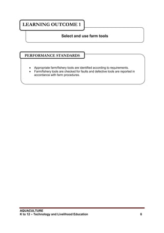 AQUACULTURE
K to 12 – Technology and Livelihood Education 6
Select and use farm tools
LEARNING OUTCOME 1
 Appropriate farm/fishery tools are identified according to requirements.
 Farm/fishery tools are checked for faults and defective tools are reported in
accordance with farm procedures.

PERFORMANCE STANDARDS
 