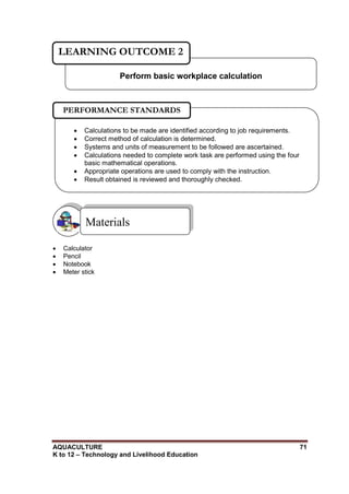 AQUACULTURE 71
K to 12 – Technology and Livelihood Education
 Calculator
 Pencil
 Notebook
 Meter stick
Materials
Perform basic workplace calculation
LEARNING OUTCOME 2
 Calculations to be made are identified according to job requirements.
 Correct method of calculation is determined.
 Systems and units of measurement to be followed are ascertained.
 Calculations needed to complete work task are performed using the four
basic mathematical operations.
 Appropriate operations are used to comply with the instruction.
 Result obtained is reviewed and thoroughly checked.

PERFORMANCE STANDARDS
 