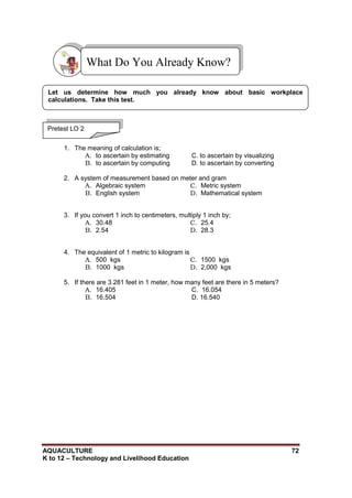 AQUACULTURE 72
K to 12 – Technology and Livelihood Education
1. The meaning of calculation is;
A. to ascertain by estimating C. to ascertain by visualizing
B. to ascertain by computing D. to ascertain by converting
2. A system of measurement based on meter and gram
A. Algebraic system
B. English system
C. Metric system
D. Mathematical system
3. If you convert 1 inch to centimeters, multiply 1 inch by;
A. 30.48
B. 2.54
C. 25.4
D. 28.3
4. The equivalent of 1 metric to kilogram is
A. 500 kgs
B. 1000 kgs
C. 1500 kgs
D. 2,000 kgs
5. If there are 3.281 feet in 1 meter, how many feet are there in 5 meters?
A. 16.405 C. 16.054
B. 16.504 D. 16.540
What Do You Already Know?
Pretest LO 2
Let us determine how much you already know about basic workplace
calculations. Take this test.
 