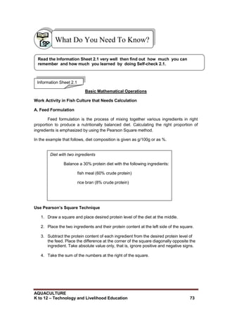 AQUACULTURE
K to 12 – Technology and Livelihood Education 73
Basic Mathematical Operations
Work Activity in Fish Culture that Needs Calculation
A. Feed Formulation
Feed formulation is the process of mixing together various ingredients in right
proportion to produce a nutritionally balanced diet. Calculating the right proportion of
ingredients is emphasized by using the Pearson Square method.
In the example that follows, diet composition is given as g/100g or as %.
Use Pearson’s Square Technique
1. Draw a square and place desired protein level of the diet at the middle.
2. Place the two ingredients and their protein content at the left side of the square.
3. Subtract the protein content of each ingredient from the desired protein level of
the feed. Place the difference at the corner of the square diagonally opposite the
ingredient. Take absolute value only, that is, ignore positive and negative signs.
4. Take the sum of the numbers at the right of the square.
What Do You Need To Know?
Information Sheet 2.1
Read the Information Sheet 2.1 very well then find out how much you can
remember and how much you learned by doing Self-check 2.1.
Diet with two ingredients
Balance a 30% protein diet with the following ingredients:
fish meal (60% crude protein)
rice bran (8% crude protein)
 