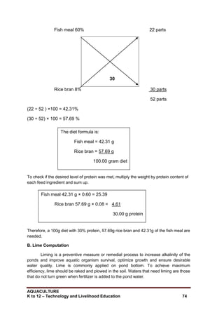 AQUACULTURE
K to 12 – Technology and Livelihood Education 74
Fish meal 60% 22 parts
30
Rice bran 8% 30 parts
52 parts
(22 ÷ 52 ) ×100 = 42.31%
(30 ÷ 52) × 100 = 57.69 %
To check if the desired level of protein was met, multiply the weight by protein content of
each feed ingredient and sum up.
Therefore, a 100g diet with 30% protein, 57.69g rice bran and 42.31g of the fish meal are
needed.
B. Lime Computation
Liming is a preventive measure or remedial process to increase alkalinity of the
ponds and improve aquatic organism survival, optimize growth and ensure desirable
water quality. Lime is commonly applied on pond bottom. To achieve maximum
efficiency, lime should be raked and plowed in the soil. Waters that need liming are those
that do not turn green when fertilizer is added to the pond water.
The diet formula is:
Fish meal = 42.31 g
Rice bran = 57.69 g
100.00 gram diet
Fish meal 42.31 g × 0.60 = 25.39
Rice bran 57.69 g × 0.08 = 4.61
30.00 g protein
 