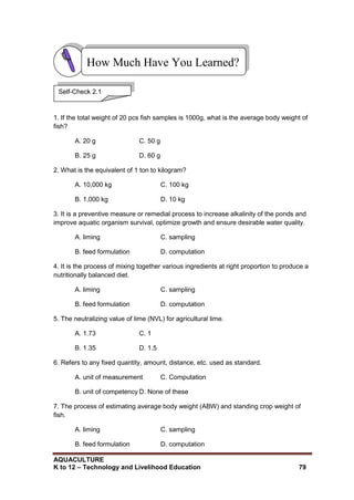 AQUACULTURE
K to 12 – Technology and Livelihood Education 79
1. If the total weight of 20 pcs fish samples is 1000g, what is the average body weight of
fish?
A. 20 g C. 50 g
B. 25 g D. 60 g
2. What is the equivalent of 1 ton to kilogram?
A. 10,000 kg C. 100 kg
B. 1,000 kg D. 10 kg
3. It is a preventive measure or remedial process to increase alkalinity of the ponds and
improve aquatic organism survival, optimize growth and ensure desirable water quality.
A. liming C. sampling
B. feed formulation D. computation
4. It is the process of mixing together various ingredients at right proportion to produce a
nutritionally balanced diet.
A. liming C. sampling
B. feed formulation D. computation
5. The neutralizing value of lime (NVL) for agricultural lime.
A. 1.73 C. 1
B. 1.35 D. 1.5
6. Refers to any fixed quantity, amount, distance, etc. used as standard.
A. unit of measurement C. Computation
B. unit of competency D. None of these
7. The process of estimating average body weight (ABW) and standing crop weight of
fish.
A. liming C. sampling
B. feed formulation D. computation
How Much Have You Learned?
Self-Check 2.1
 