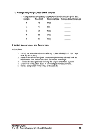 AQUACULTURE
K to 12 – Technology and Livelihood Education 82
C. Average Body Weight (ABW) of fish samples
1. Compute the average body weight (ABW) of fish using the given data.
Sample No. of fish Total weight (g) Average Body Weight (g)
1 45 1125 ______
2 43 860 ______
3 35 1050 ______
4 55 2750 ______
5 80 3200 ______
II. Unit of Measurement and Conversion
Instructions:
1. Identify the available aquaculture facility in your school (pond, pen, cage,
tank, aquarium, etc.)
2. Measure the area of the given facility using measuring devices such as
meter/meter stick. Obtain data also for volume and weigth.
3. Tabulate the data gathered showing the English and Metric System.
4. Show your computation made in converting your measurements.
5. Make a compilation of the output of this activity.
 