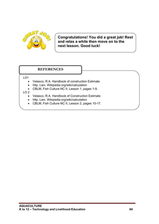 AQUACULTURE
K to 12 – Technology and Livelihood Education 84
LO1
 Velasco, R.A. Handbook of construction Estimate
 http. Lien. Wikipedia.org/wiki/calculation
 CBLM, Fish Culture NC II, Lesson 1, pages 1-9.
LO 2
 Velasco, R.A. Handbook of Construction Estimate
 http. Lien. Wikipedia.org/wiki/calculation
 CBLM, Fish Culture NC II, Lesson 2, pages 10-17.
REFERENCES
Congratulations! You did a great job! Rest
and relax a while then move on to the
next lesson. Good luck!
 