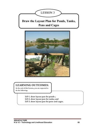 AQUACULTURE
K to 12 – Technology and Livelihood Education 85
LO 1. draw layout pan for ponds ;
LO 2. draw layout pan for tanks; and
LO 3. draw layout pan for pens and cages.
LEARNING OUTCOMES:
At the end of this Lesson, you are expected to
do the following:
Draw the Layout Plan for Ponds, Tanks,
Pens and Cages
LESSON 3
 
