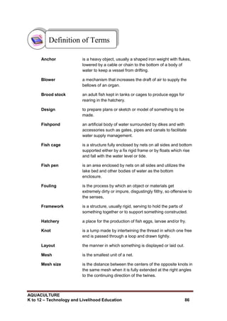 AQUACULTURE
K to 12 – Technology and Livelihood Education 86
Anchor is a heavy object, usually a shaped iron weight with flukes,
lowered by a cable or chain to the bottom of a body of
water to keep a vessel from drifting.
Blower a mechanism that increases the draft of air to supply the
bellows of an organ.
Brood stock an adult fish kept in tanks or cages to produce eggs for
rearing in the hatchery.
Design to prepare plans or sketch or model of something to be
made.
Fishpond an artificial body of water surrounded by dikes and with
accessories such as gates, pipes and canals to facilitate
water supply management.
Fish cage is a structure fully enclosed by nets on all sides and bottom
supported either by a fix rigid frame or by floats which rise
and fall with the water level or tide.
Fish pen is an area enclosed by nets on all sides and utilizes the
lake bed and other bodies of water as the bottom
enclosure.
Fouling is the process by which an object or materials get
extremely dirty or impure, disgustingly filthy, so offensive to
the senses,
Framework is a structure, usually rigid, serving to hold the parts of
something together or to support something constructed.
Hatchery a place for the production of fish eggs, larvae and/or fry.
Knot is a lump made by intertwining the thread in which one free
end is passed through a loop and drawn tightly.
Layout the manner in which something is displayed or laid out.
Mesh is the smallest unit of a net.
Mesh size is the distance between the centers of the opposite knots in
the same mesh when it is fully extended at the right angles
to the continuing direction of the twines.
Definition of Terms
 