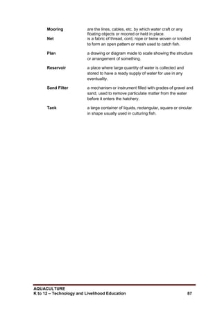 AQUACULTURE
K to 12 – Technology and Livelihood Education 87
Mooring are the lines, cables, etc. by which water craft or any
floating objects or moored or held in place.
Net is a fabric of thread, cord, rope or twine woven or knotted
to form an open pattern or mesh used to catch fish.
Plan a drawing or diagram made to scale showing the structure
or arrangement of something.
Reservoir a place where large quantity of water is collected and
stored to have a ready supply of water for use in any
eventuality.
Sand Filter a mechanism or instrument filled with grades of gravel and
sand, used to remove particulate matter from the water
before it enters the hatchery.
Tank a large container of liquids, rectangular, square or circular
in shape usually used in culturing fish.
 