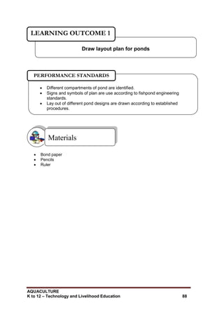 AQUACULTURE
K to 12 – Technology and Livelihood Education 88
 Bond paper
 Pencils
 Ruler
Materials
Draw layout plan for ponds
LEARNING OUTCOME 1
 Different compartments of pond are identified.
 Signs and symbols of plan are use according to fishpond engineering
standards.
 Lay out of different pond designs are drawn according to established
procedures.

PERFORMANCE STANDARDS
 