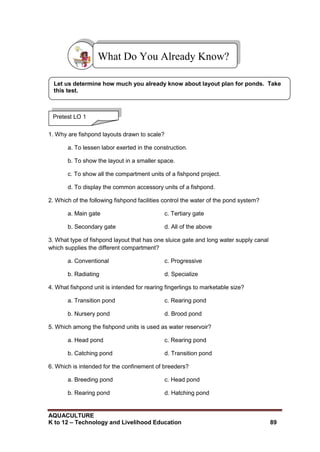 AQUACULTURE
K to 12 – Technology and Livelihood Education 89
1. Why are fishpond layouts drawn to scale?
a. To lessen labor exerted in the construction.
b. To show the layout in a smaller space.
c. To show all the compartment units of a fishpond project.
d. To display the common accessory units of a fishpond.
2. Which of the following fishpond facilities control the water of the pond system?
a. Main gate c. Tertiary gate
b. Secondary gate d. All of the above
3. What type of fishpond layout that has one sluice gate and long water supply canal
which supplies the different compartment?
a. Conventional c. Progressive
b. Radiating d. Specialize
4. What fishpond unit is intended for rearing fingerlings to marketable size?
a. Transition pond c. Rearing pond
b. Nursery pond d. Brood pond
5. Which among the fishpond units is used as water reservoir?
a. Head pond c. Rearing pond
b. Catching pond d. Transition pond
6. Which is intended for the confinement of breeders?
a. Breeding pond c. Head pond
b. Rearing pond d. Hatching pond
What Do You Already Know?
Pretest LO 1
Let us determine how much you already know about layout plan for ponds. Take
this test.
 