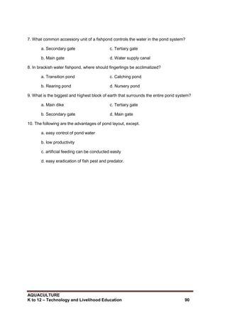 AQUACULTURE
K to 12 – Technology and Livelihood Education 90
7. What common accessory unit of a fishpond controls the water in the pond system?
a. Secondary gate c. Tertiary gate
b. Main gate d. Water supply canal
8. In brackish water fishpond, where should fingerlings be acclimatized?
a. Transition pond c. Catching pond
b. Rearing pond d. Nursery pond
9. What is the biggest and highest block of earth that surrounds the entire pond system?
a. Main dike c. Tertiary gate
b. Secondary gate d. Main gate
10. The following are the advantages of pond layout, except.
a. easy control of pond water
b. low productivity
c. artificial feeding can be conducted easily
d. easy eradication of fish pest and predator.
 