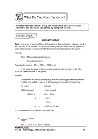AQUACULTURE
K to 12 – Technology and Livelihood Education 91
Scaling Procedure
Scale - is a series or system of items of increasing or decreasing size, value and etc. It is
also the ratio of the distance on the map or drawing and the distance on the ground. Or
scale is the distance or measurement in the map or drawing relative to the ground.
Formula:
Scale = Map or drawing distance (m)
Ground distance (m)
Example of a scale is 1:10m, 1:100m, 1:1000m, etc.
In the scale, the value of 1 represents the ratio of map (in meter) to the 10m,
100m, or 1000m distance in the ground.
Problem:
To determine the ratio of drawing/map with the following ground measurements
of 125m long and 80 m wide is to do the ratio and proportion formula, thus:
1m (map) = X (map)
1,000m (ground) 125m (ground)
1,000m X = (1m) (125m)
X = 125m2
1,000m
X = 0.125m or 12.5cm
or do the division and multiplication process, thus
a) 1 x 125m
1,000
0.01 x 125m = 0.125m or 12.5cm
What Do You Need To Know?
Information Sheet 1.1
Read the Information Sheet 1.1 very well then find out how much you can
remember and how much you learned by doing Self-check 1.1.
 
