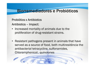 Biorremediadores e Probióticos
Probiótics x Antibiotics
Antibiotics – Impact:
• Increased mortality of animals due to the
proliferation of drug-resistant strains.
• Resistant pathogens present in animals that have
served as a source of food, both multiresitência the
antibacterial tetracycline, sulfonamides,
Chloramphenicol:. quinolones

 