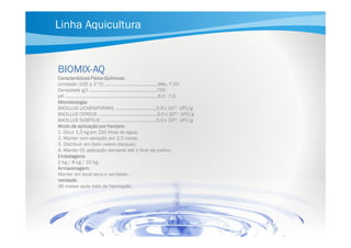 Linha Aquicultura

BIOMIXBIOMIX-AQ
FísicoCaracterísticas Físico-Químicas:
Umidade (105 ± 2°C) ..........................................Máx. 7,0%
Densidade g/l ......................................................750
pH ..........................................................................6,0 - 7,0
Microbiologia:
BACILLUS LICHENIFORMIS .................................5,0 x 1011 UFC/g
BACILLUS CEREUS ...............................................5,0 x 1011 UFC/g
BACILLUS SUBITILIS ………..……....….…................5,0 x 1011 UFC/g
Modo de aplicação por hectare:
1. Diluir 1,5 kg em 150 litros de água;
2. Manter com aeração por 2,5 horas;
3. Distribuir em todo viveiro (tanque);
4. Manter 01 aplicação semanal até o final do cultivo.
Embalagens:
2 kg / 8 kg / 15 kg.
Armazenagem:
Manter em local seco e ventilado.
Validade:
36 meses após data de fabricação.

 