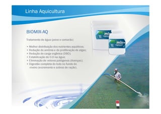 Linha Aquicultura

BIOMIXBIOMIX-AQ
Tratamento de água (peixe e camarão)
• Melhor distribuição dos nutrientes aquáticos;
• Redução de amônia e de proliferação de algas;
• Redução de carga orgânica (DBO);
• Estabilização de O.D na água;
• Eliminação de vetores patógenos (doenças);
• Digestão completa do lodo no fundo do
viveiro (excremento e sobras de ração).

 
