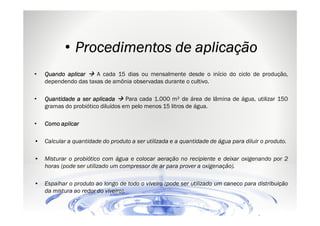 • Procedimentos de aplicação
•

A cada 15 dias ou mensalmente desde o início do ciclo de produção,
Quando aplicar
dependendo das taxas de amônia observadas durante o cultivo.

•

Para cada 1.000 m² de área de lâmina de água, utilizar 150
Quantidade a ser aplicada
gramas do probiótico diluídos em pelo menos 15 litros de água.

•

Como aplicar

•

Calcular a quantidade do produto a ser utilizada e a quantidade de água para diluir o produto.

•

Misturar o probiótico com água e colocar aeração no recipiente e deixar oxigenando por 2
horas (pode ser utilizado um compressor de ar para prover a oxigenação).

•

Espalhar o produto ao longo de todo o viveiro (pode ser utilizado um caneco para distribuição
da mistura ao redor do viveiro).

 