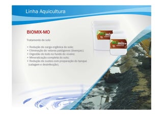 Linha Aquicultura

BIOMIXBIOMIX-MO
Tratamento de solo
• Redução de carga orgânica do solo;
• Eliminação de vetores patógenos (doenças);
• Digestão do lodo no fundo do viveiro;
• Mineralização completa do solo;
• Redução de custos com preparação do tanque
(calagem e desinfecção).

 
