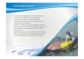 Linha Aquicultura

In addition to being required to meet the current
environmental legislation, the adequacy of
production processes and environmental
management policies already are internal and
external market demands.
BIOMIX consists of free living organisms, natural
occurrence and not handled by genetic engineering
(the absence of occupational hazards and the
environment).
Additives undergo a strict quality control, ensuring
their concentrations of microorganisms present in
the formulation and the absence of pathogens.

 