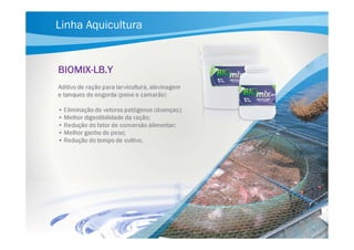 Linha Aquicultura

BIOMIXBIOMIX-LB.Y
larvicultura,
Aditivo de ração para larvicultura, alevinagem
e tanques de engorda (peixe e camarão)
• Eliminação de vetores patógenos (doenças);
• Melhor digestibilidade da ração;
• Redução do fator de conversão alimentar;
• Melhor ganho de peso;
• Redução do tempo de cultivo.

 
