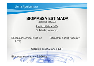 Linha Aquicultura

BIOMASSA ESTIMADA
(CONSUMO DE RAÇÃO)

Ração diária X 100
% Tabela consumo
Ração consumida: 100 kg
1.5%)

Biometria: 1,2 kg (tabela =

Cálculo : (100 X 100 : 1.5)
Biomassa estimada = 6.666 kg

 