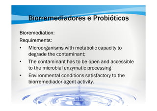 Biorremediadores e Probióticos
Bioremediation:
Requirements:
• Microorganisms with metabolic capacity to
degrade the contaminant;
• The contaminant has to be open and accessible
to the microbial enzymatic processing
• Environmental conditions satisfactory to the
biorremediador agent activity.

 