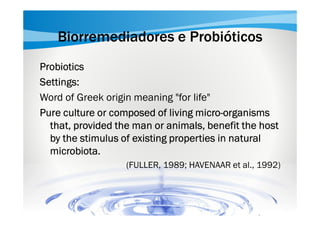 Biorremediadores e Probióticos
Probiotics
Settings:
Word of Greek origin meaning "for life"
microPure culture or composed of living micro-organisms
that, provided the man or animals, benefit the host
by the stimulus of existing properties in natural
microbiota.
microbiota.
(FULLER, 1989; HAVENAAR et al., 1992)

 