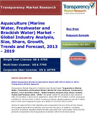Transparency Market Research

Aquaculture (Marine
Water, Freshwater and
Brackish Water) Market Global Industry Analysis,
Size, Share, Growth,
Trends and Forecast, 2013
- 2019
Single User License: US $ 4795

Buy Now
Request Sample

Published Date: Oct 2013

85 Pages Report

Multi User License: US $ 7795
Corporate User License: US $ 10795
REPORT DESCRIPTION
Global Aquaculture Market is Expected to Reach USD 195.13 billion in 2019:
Transparency Market Research
Transparency Market Research is Published new Market Report “Aquaculture (Marine
Water, Freshwater and Brackish Water) Market for Carp, Molluscs, Crustaceans,
Salmon, Trout and Other Fishes - Global Industry Analysis, Size, Share, Growth,
Trends and Forecast, 2013 - 2019," the global market for aquaculture was valued at
USD 135.10 billion in 2012 and is expected to reach USD 195.13 billion in 2019, growing at
a CAGR of 5.1% from 2013 to 2019. In terms of volume, global production was 66.5 million
tons in 2012 and is expected to grow at a CAGR of 2.3% from 2013 to 2019.
Volume of captured fish is fast depleting and is expected to be one of the primary factors
driving global aquaculture production over the next few years. In addition, increasing
consumer awareness regarding health benefits associated with consumption of fish and fish
products is expected to boost aquaculture production within the forecast period.

 