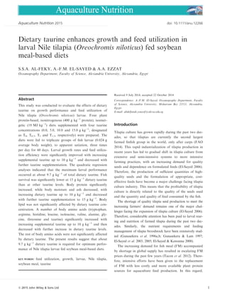 Oceanography Department, Faculty of Science, Alexandria University, Alexandria, Egypt
This study was conducted to evaluate the effects of dietary
taurine on growth performance and feed utilization of
Nile tilapia (Oreochromis niloticus) larvae. Four plant
protein-based, isonitrogenous (400 g kgÀ1
protein), isoener-
getic (19 MJ kgÀ1
) diets supplemented with four taurine
concentrations (0.0, 5.0, 10.0 and 15.0 g kgÀ1
; designated
as T0, T0.5, T1 and T1.5, respectively) were prepared. The
diets were fed to triplicate groups of ﬁsh larvae (0.024 g
average body weight), to apparent satiation, three times
per day for 60 days. Larval growth rates and feed utiliza-
tion efﬁciency were signiﬁcantly improved with increasing
supplemental taurine up to 10 g kgÀ1
and decreased with
further taurine supplementation. The quadratic regression
analyses indicated that the maximum larval performance
occurred at about 9.7 g kgÀ1
of total dietary taurine. Fish
survival was signiﬁcantly lower at 15 g kgÀ1
dietary taurine
than at other taurine levels. Body protein signiﬁcantly
increased, while body moisture and ash decreased, with
increasing dietary taurine up to 10 g kgÀ1
and decreased
with further taurine supplementation to 15 g kgÀ1
. Body
lipid was not signiﬁcantly affected by dietary taurine con-
centration. A number of body amino acids (tryptophan,
arginine, histidine, leucine, isoleucine, valine, alanine, gly-
cine, threonine and taurine) signiﬁcantly increased with
increasing supplemental taurine up to 10 g kgÀ1
and then
decreased with further increase in dietary taurine levels.
The rest of body amino acids were not signiﬁcantly affected
by dietary taurine. The present results suggest that about
9.7 g kgÀ1
dietary taurine is required for optimum perfor-
mance of Nile tilapia larvae fed soybean meal-based diets.
KEY WORDS: feed utilization, growth, larvae, Nile tilapia,
soybean meal, taurine
Received 9 July 2014; accepted 22 October 2014
Correspondence: A.-F.M. El-Sayed, Oceanography Department, Faculty
of Science, Alexandria University, Moharram Bey 21511, Alexandria,
Egypt.
E-mail: abdelfatah.youssif@alexu.edu.eg
Tilapia culture has grown rapidly during the past two dec-
ades, so that tilapias are currently the second largest
farmed ﬁnﬁsh group in the world, only after carps (FAO
2014). This rapid industrialization of tilapia production in
recent years has led to gradual shift in tilapia culture from
extensive and semi-intensive systems to more intensive
farming practices, with an increasing demand for quality
seeds and dependence on formulated feeds (El-Sayed 2006).
Therefore, the production of sufﬁcient quantities of high-
quality seeds and the formulation of appropriate, cost-
effective feeds have become a major challenge facing tilapia
culture industry. This means that the proﬁtability of tilapia
culture is directly related to the quality of the seeds used
and the quantity and quality of feed consumed by the ﬁsh.
The shortage of quality tilapia seed production to meet the
increasing farmers’ demand remains one of the major chal-
lenges facing the expansion of tilapia culture (El-Sayed 2006).
Therefore, considerable attention has been paid to larval rear-
ing and nutrition of farmed tilapia during the past two dec-
ades. Similarly, the nutrient requirements and feeding
management of tilapia broodstock have been extensively stud-
ied (Gunasekera et al. 1996a,b; Gunasekera & Lam 1997;
El-Sayed et al. 2003, 2005; El-Sayed & Kawanna 2008).
The increasing demand for ﬁsh meal (FM) accompanied
by shortage in global supply has resulted in escalating FM
prices during the past few years (Tacon et al. 2012). There-
fore, intensive efforts have been given to the replacement
of FM with less costly and more available plant protein
sources for aquaculture feed production. In this regard,
. . . . . . . . . . . . . . . . . . . . . . . . . . . . . . . . . . . . . . . . . . . . . . . . . . . . . . . . . . . . . . . . . . . . . . . . . . . . . . . . . . . . . . . . . . . . . .
ª 2015 John Wiley & Sons Ltd
2015 doi: 10.1111/anu.12266. . . . . . . . . . . . . . . . . . . . . . . . . . . . . . . . . . . . . . . . . . . . . . . . . . . . . . . . . . . . . . . . . . . . . . . . . . . . . . . . . . . . . . . . . .
Aquaculture Nutrition
 
