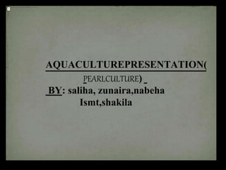 AQUACULTUREPRESENTATION(
PEARLCULTURE)
BY: saliha, zunaira,nabeha
Ismt,shakila
 