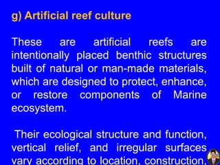 g) Artificial reef culture
These are artificial reefs are
intentionally placed benthic structures
built of natural or man-made materials,
which are designed to protect, enhance,
or restore components of Marine
ecosystem.
Their ecological structure and function,
vertical relief, and irregular surfaces
vary according to location, construction,
 