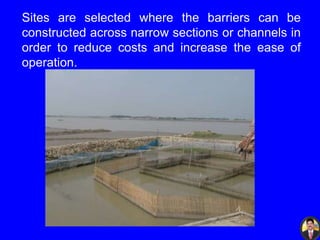 Sites are selected where the barriers can be
constructed across narrow sections or channels in
order to reduce costs and increase the ease of
operation.
 