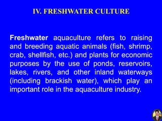 IV. FRESHWATER CULTURE
Freshwater aquaculture refers to raising
and breeding aquatic animals (fish, shrimp,
crab, shellfish, etc.) and plants for economic
purposes by the use of ponds, reservoirs,
lakes, rivers, and other inland waterways
(including brackish water), which play an
important role in the aquaculture industry.
 